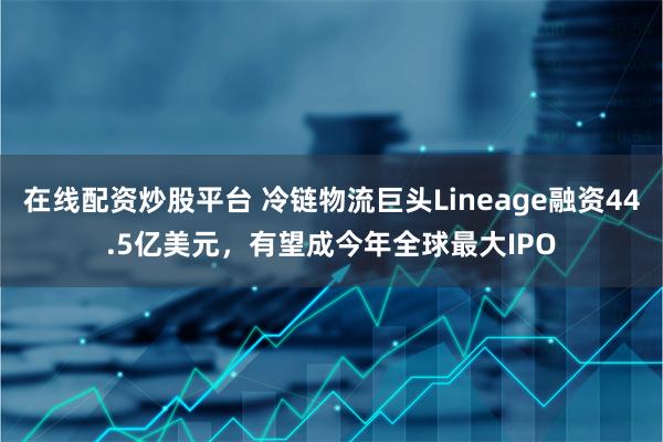 在线配资炒股平台 冷链物流巨头Lineage融资44.5亿美元，有望成今年全球最大IPO