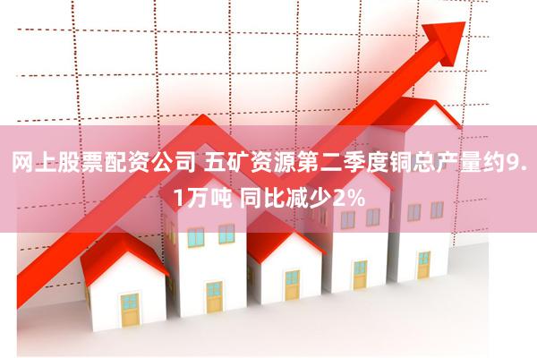 网上股票配资公司 五矿资源第二季度铜总产量约9.1万吨 同比减少2%