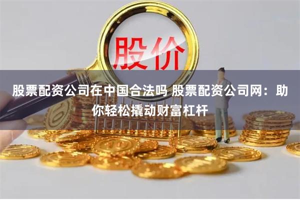 股票配资公司在中国合法吗 股票配资公司网：助你轻松撬动财富杠杆