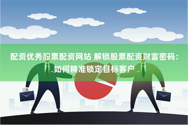 配资优秀股票配资网站 解锁股票配资财富密码：如何精准锁定目标客户