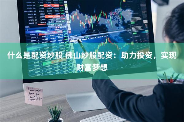 什么是配资炒股 佛山炒股配资：助力投资，实现财富梦想