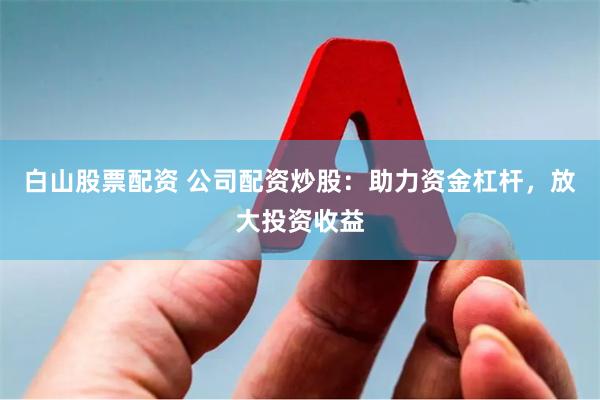 白山股票配资 公司配资炒股：助力资金杠杆，放大投资收益