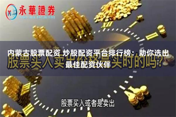 内蒙古股票配资 炒股配资平台排行榜：助你选出最佳配资伙伴
