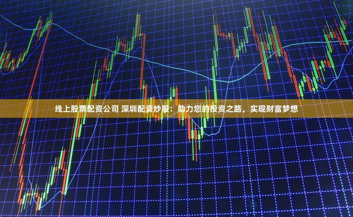 线上股票配资公司 深圳配资炒股：助力您的投资之路，实现财富梦想