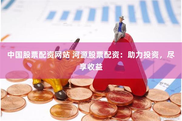 中国股票配资网站 河源股票配资：助力投资，尽享收益