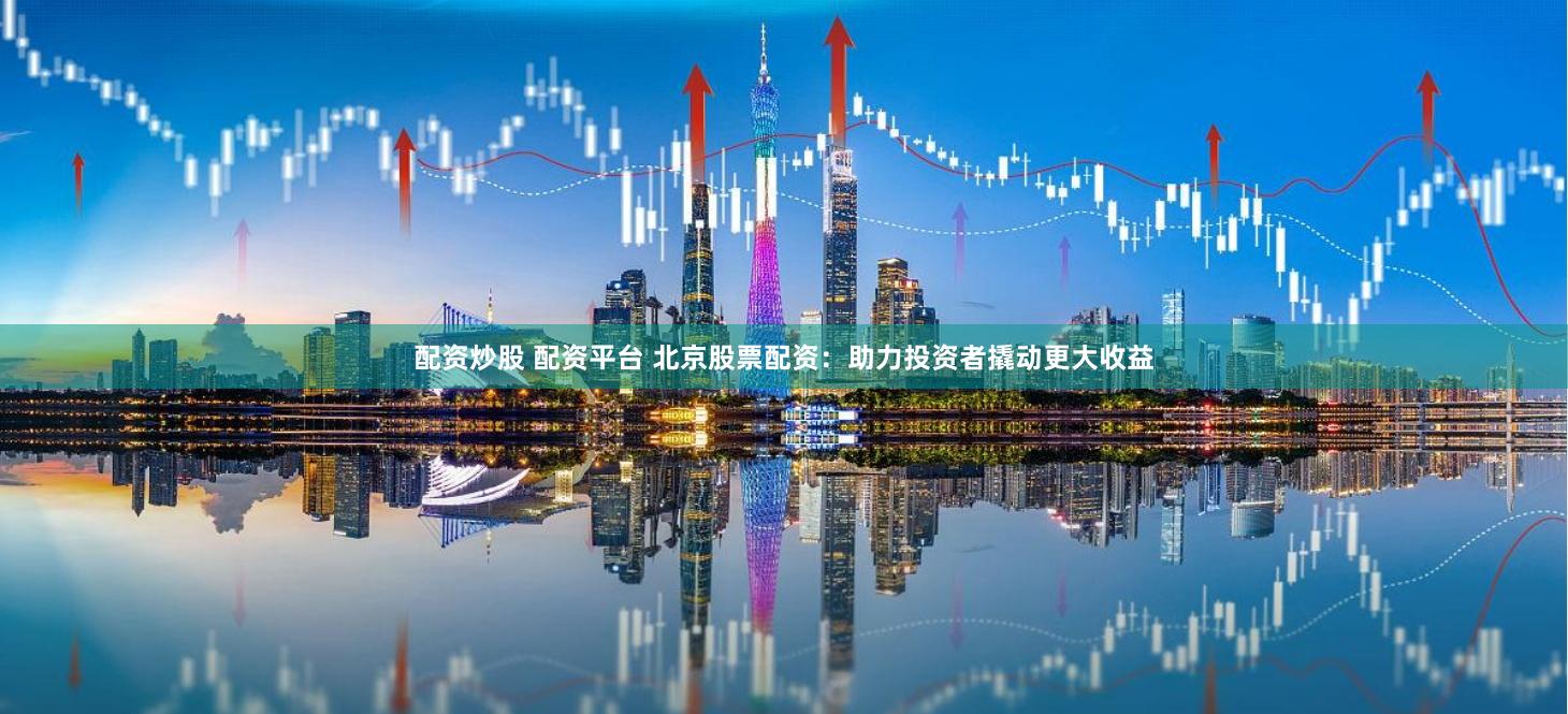 配资炒股 配资平台 北京股票配资：助力投资者撬动更大收益