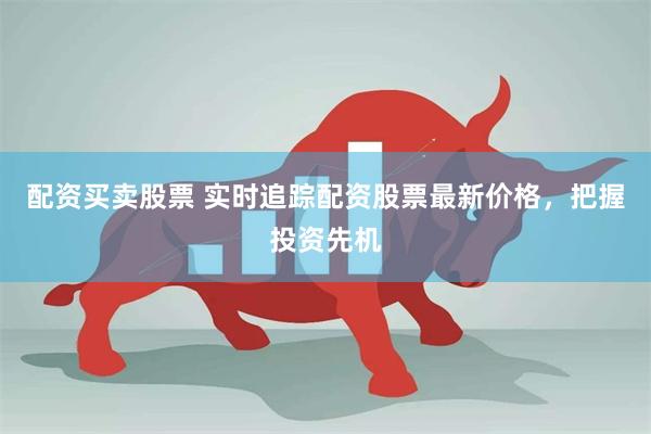 配资买卖股票 实时追踪配资股票最新价格，把握投资先机