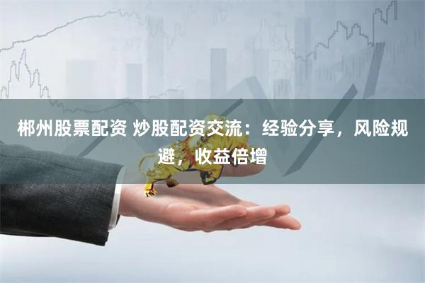 郴州股票配资 炒股配资交流：经验分享，风险规避，收益倍增