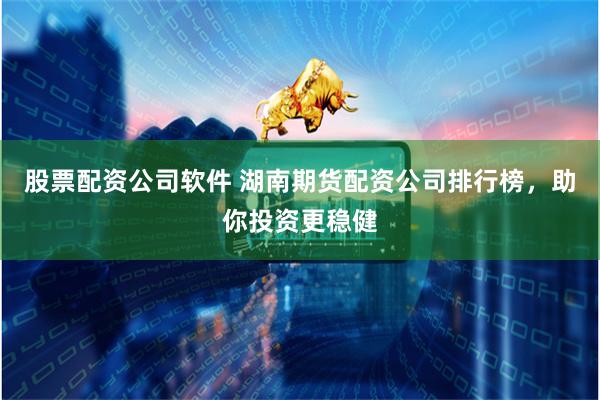 股票配资公司软件 湖南期货配资公司排行榜，助你投资更稳健