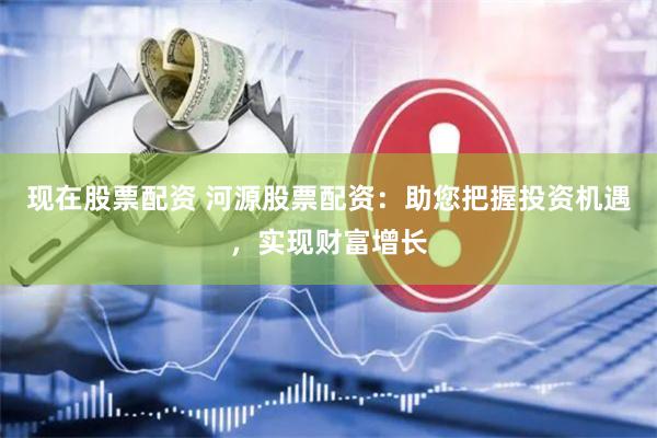 现在股票配资 河源股票配资：助您把握投资机遇，实现财富增长