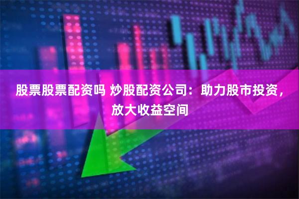 股票股票配资吗 炒股配资公司：助力股市投资，放大收益空间