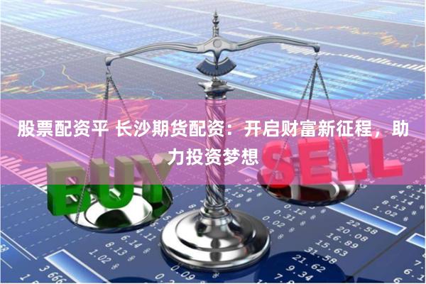 股票配资平 长沙期货配资：开启财富新征程，助力投资梦想