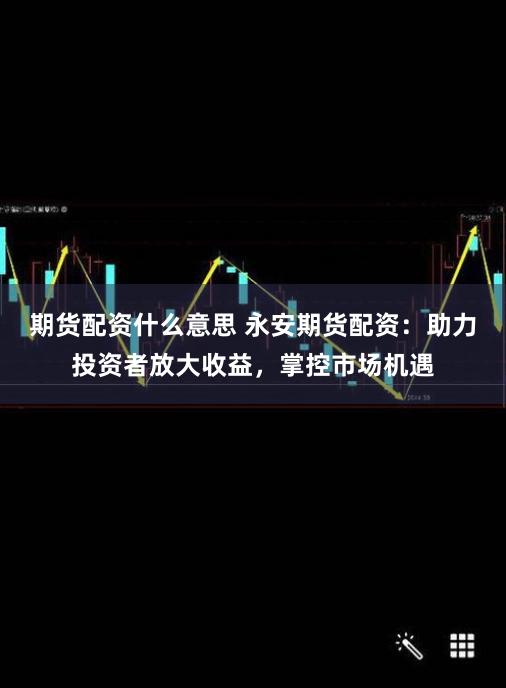 期货配资什么意思 永安期货配资：助力投资者放大收益，掌控市场机遇