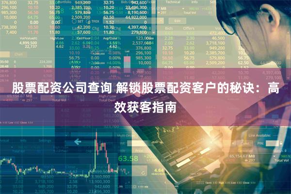 股票配资公司查询 解锁股票配资客户的秘诀：高效获客指南