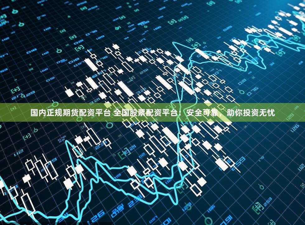 国内正规期货配资平台 全国股票配资平台：安全可靠，助你投资无忧